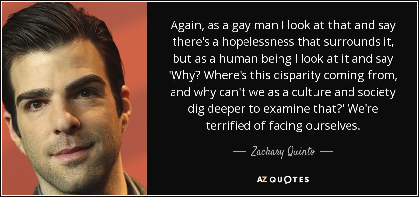 Again, as a gay man I look at that and say there's a hopelessness that surrounds it, but as a human being I look at it and say 'Why? Where's this disparity coming from, and why can't we as a culture and society dig deeper to examine that?' We're terrified of facing ourselves. - Zachary Quinto