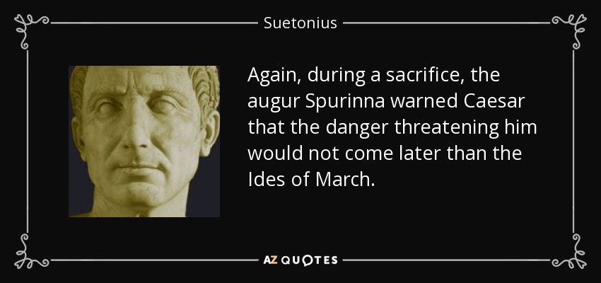 Again, during a sacrifice, the augur Spurinna warned Caesar that the danger threatening him would not come later than the Ides of March. - Suetonius