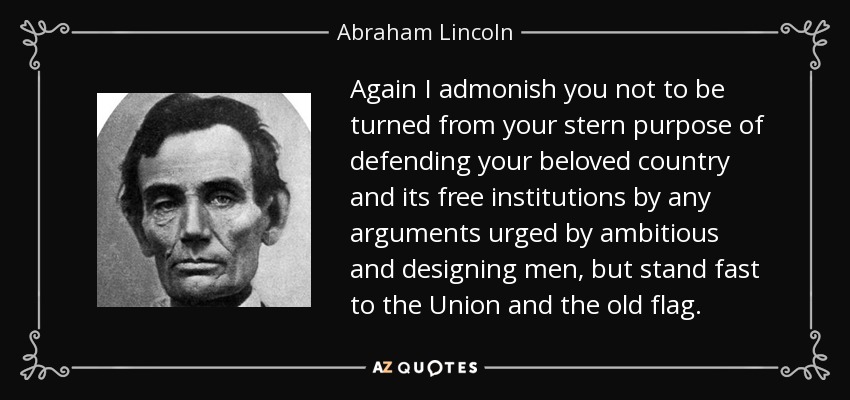 Again I admonish you not to be turned from your stern purpose of defending your beloved country and its free institutions by any arguments urged by ambitious and designing men, but stand fast to the Union and the old flag. - Abraham Lincoln