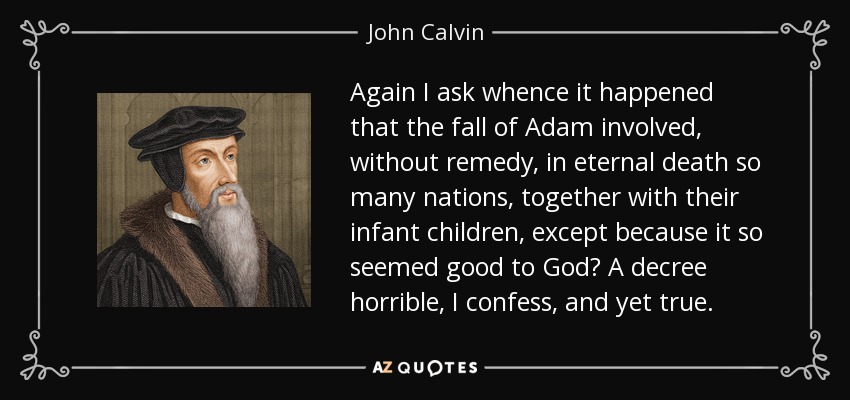 Again I ask whence it happened that the fall of Adam involved, without remedy, in eternal death so many nations, together with their infant children, except because it so seemed good to God? A decree horrible, I confess, and yet true. - John Calvin