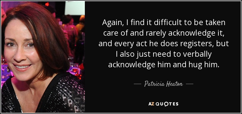 Again, I find it difficult to be taken care of and rarely acknowledge it, and every act he does registers, but I also just need to verbally acknowledge him and hug him. - Patricia Heaton
