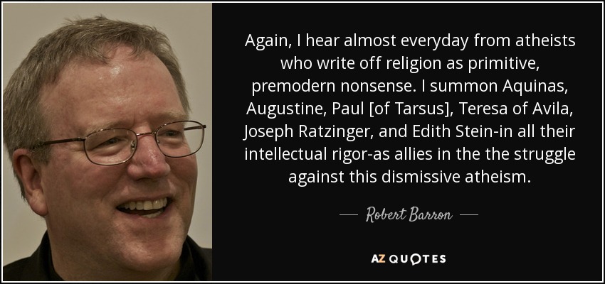 Again, I hear almost everyday from atheists who write off religion as primitive, premodern nonsense. I summon Aquinas, Augustine, Paul [of Tarsus], Teresa of Avila, Joseph Ratzinger, and Edith Stein-in all their intellectual rigor-as allies in the the struggle against this dismissive atheism. - Robert Barron