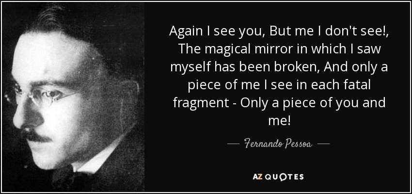 Again I see you, But me I don't see!, The magical mirror in which I saw myself has been broken, And only a piece of me I see in each fatal fragment - Only a piece of you and me! - Fernando Pessoa