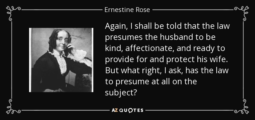 Again, I shall be told that the law presumes the husband to be kind, affectionate, and ready to provide for and protect his wife. But what right, I ask, has the law to presume at all on the subject? - Ernestine Rose