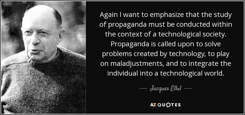 Again I want to emphasize that the study of propaganda must be conducted within the context of a technological society. Propaganda is called upon to solve problems created by technology, to play on maladjustments, and to integrate the individual into a technological world. - Jacques Ellul