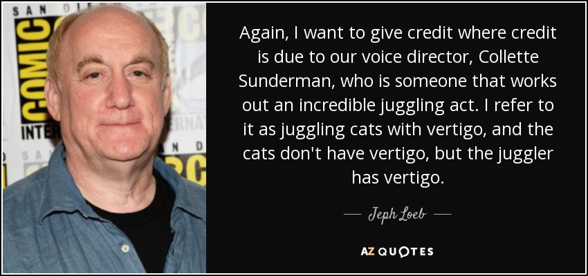 Again, I want to give credit where credit is due to our voice director, Collette Sunderman, who is someone that works out an incredible juggling act. I refer to it as juggling cats with vertigo, and the cats don't have vertigo, but the juggler has vertigo. - Jeph Loeb