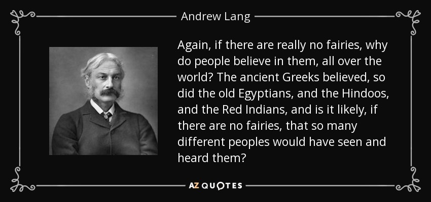 Again, if there are really no fairies, why do people believe in them, all over the world? The ancient Greeks believed, so did the old Egyptians, and the Hindoos, and the Red Indians, and is it likely, if there are no fairies, that so many different peoples would have seen and heard them? - Andrew Lang
