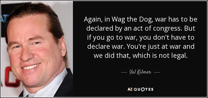 Again, in Wag the Dog, war has to be declared by an act of congress. But if you go to war, you don't have to declare war. You're just at war and we did that, which is not legal. - Val Kilmer