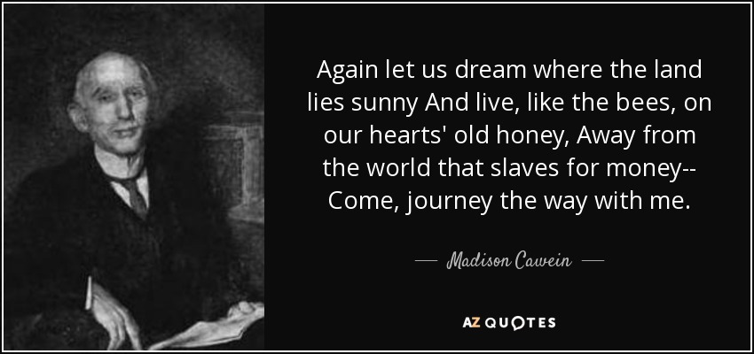 Again let us dream where the land lies sunny And live, like the bees, on our hearts' old honey, Away from the world that slaves for money-- Come, journey the way with me. - Madison Cawein