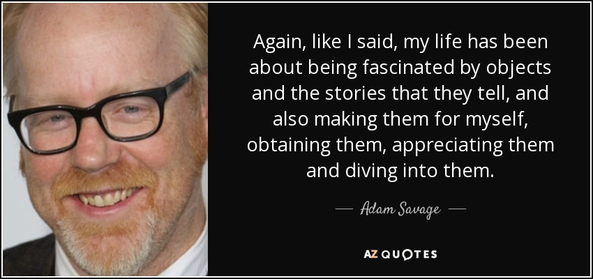 Again, like I said, my life has been about being fascinated by objects and the stories that they tell, and also making them for myself, obtaining them, appreciating them and diving into them. - Adam Savage