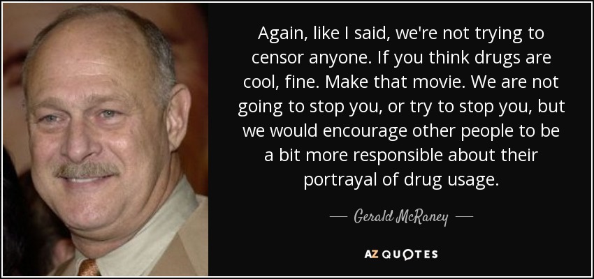 Again, like I said, we're not trying to censor anyone. If you think drugs are cool, fine. Make that movie. We are not going to stop you, or try to stop you, but we would encourage other people to be a bit more responsible about their portrayal of drug usage. - Gerald McRaney