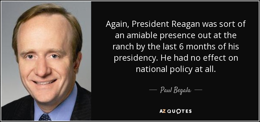 Again, President Reagan was sort of an amiable presence out at the ranch by the last 6 months of his presidency. He had no effect on national policy at all. - Paul Begala