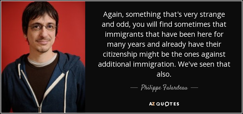 Again, something that's very strange and odd, you will find sometimes that immigrants that have been here for many years and already have their citizenship might be the ones against additional immigration. We've seen that also. - Philippe Falardeau