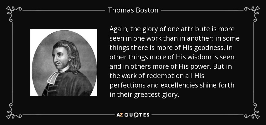 Again, the glory of one attribute is more seen in one work than in another: in some things there is more of His goodness, in other things more of His wisdom is seen, and in others more of His power. But in the work of redemption all His perfections and excellencies shine forth in their greatest glory. - Thomas Boston