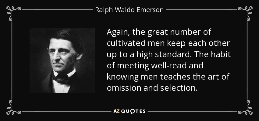 Again, the great number of cultivated men keep each other up to a high standard. The habit of meeting well-read and knowing men teaches the art of omission and selection. - Ralph Waldo Emerson