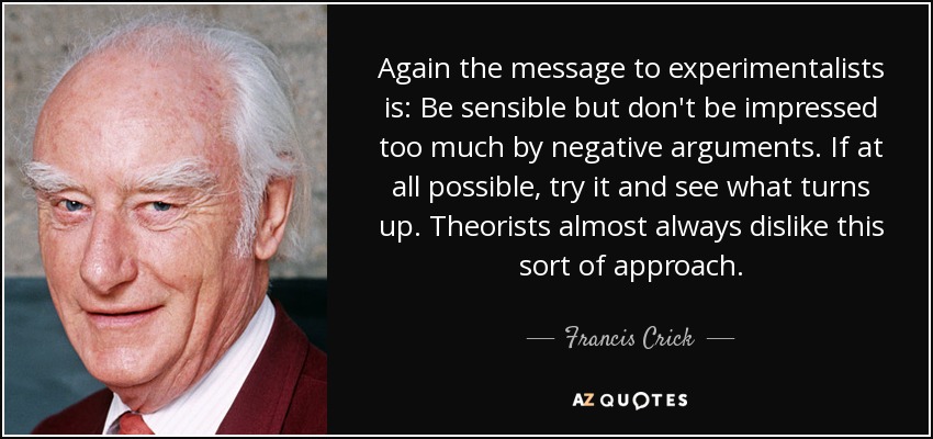 Again the message to experimentalists is: Be sensible but don't be impressed too much by negative arguments. If at all possible, try it and see what turns up. Theorists almost always dislike this sort of approach. - Francis Crick