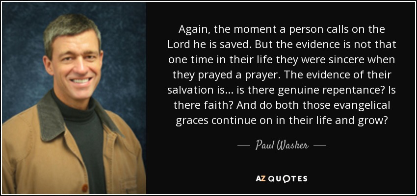 Again, the moment a person calls on the Lord he is saved. But the evidence is not that one time in their life they were sincere when they prayed a prayer. The evidence of their salvation is ... is there genuine repentance? Is there faith? And do both those evangelical graces continue on in their life and grow? - Paul Washer