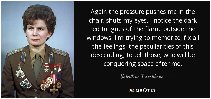 Again the pressure pushes me in the chair, shuts my eyes. I notice the dark red tongues of the flame outside the windows. I'm trying to memorize, fix all the feelings, the peculiarities of this descending, to tell those, who will be conquering space after me. - Valentina Tereshkova