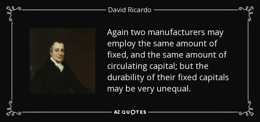 Again two manufacturers may employ the same amount of fixed, and the same amount of circulating capital; but the durability of their fixed capitals may be very unequal. - David Ricardo
