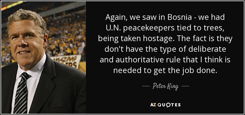 Again, we saw in Bosnia - we had U.N. peacekeepers tied to trees, being taken hostage. The fact is they don't have the type of deliberate and authoritative rule that I think is needed to get the job done. - Peter King