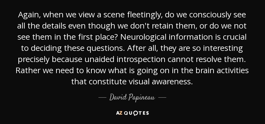 Again, when we view a scene fleetingly, do we consciously see all the details even though we don't retain them, or do we not see them in the first place? Neurological information is crucial to deciding these questions. After all, they are so interesting precisely because unaided introspection cannot resolve them. Rather we need to know what is going on in the brain activities that constitute visual awareness. - David Papineau