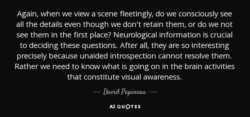 Again, when we view a scene fleetingly, do we consciously see all the details even though we don't retain them, or do we not see them in the first place? Neurological information is crucial to deciding these questions. After all, they are so interesting precisely because unaided introspection cannot resolve them. Rather we need to know what is going on in the brain activities that constitute visual awareness. - David Papineau