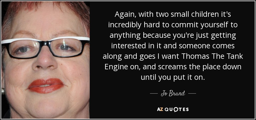 Again, with two small children it's incredibly hard to commit yourself to anything because you're just getting interested in it and someone comes along and goes I want Thomas The Tank Engine on, and screams the place down until you put it on. - Jo Brand