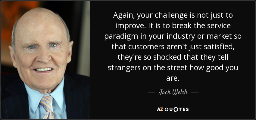 Again, your challenge is not just to improve. It is to break the service paradigm in your industry or market so that customers aren't just satisfied, they're so shocked that they tell strangers on the street how good you are. - Jack Welch