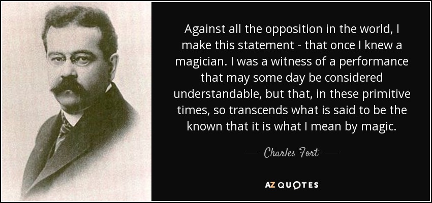 Against all the opposition in the world, I make this statement - that once I knew a magician. I was a witness of a performance that may some day be considered understandable, but that, in these primitive times, so transcends what is said to be the known that it is what I mean by magic. - Charles Fort