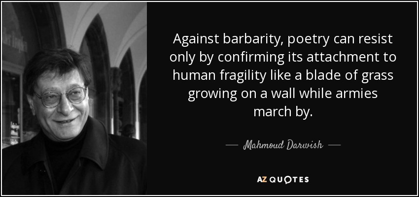 Against barbarity, poetry can resist only by confirming its attachment to human fragility like a blade of grass growing on a wall while armies march by. - Mahmoud Darwish