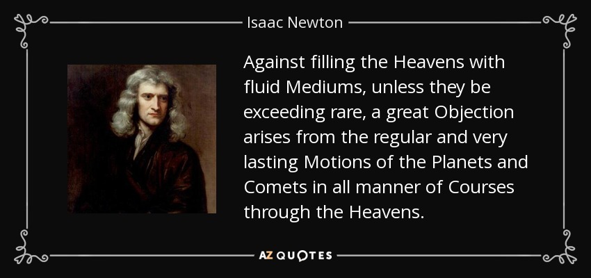 Against filling the Heavens with fluid Mediums, unless they be exceeding rare, a great Objection arises from the regular and very lasting Motions of the Planets and Comets in all manner of Courses through the Heavens. - Isaac Newton