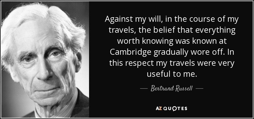 Against my will, in the course of my travels, the belief that everything worth knowing was known at Cambridge gradually wore off. In this respect my travels were very useful to me. - Bertrand Russell
