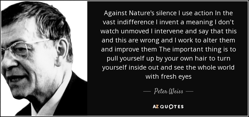 Against Nature's silence I use action In the vast indifference I invent a meaning I don't watch unmoved I intervene and say that this and this are wrong and I work to alter them and improve them The important thing is to pull yourself up by your own hair to turn yourself inside out and see the whole world with fresh eyes - Peter Weiss