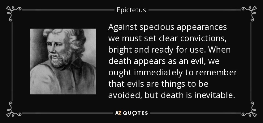 Against specious appearances we must set clear convictions, bright and ready for use. When death appears as an evil, we ought immediately to remember that evils are things to be avoided, but death is inevitable. - Epictetus