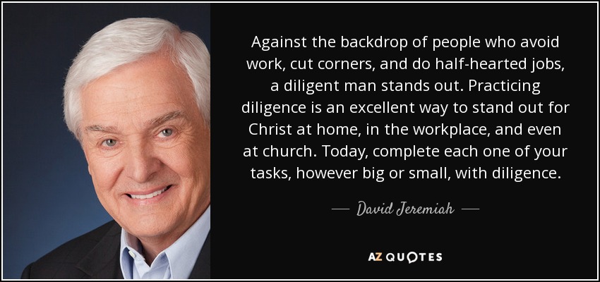 Against the backdrop of people who avoid work, cut corners, and do half-hearted jobs, a diligent man stands out. Practicing diligence is an excellent way to stand out for Christ at home, in the workplace, and even at church. Today, complete each one of your tasks, however big or small, with diligence. - David Jeremiah