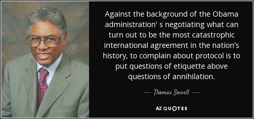 Against the background of the Obama administration' s negotiating what can turn out to be the most catastrophic international agreement in the nation's history, to complain about protocol is to put questions of etiquette above questions of annihilation. - Thomas Sowell