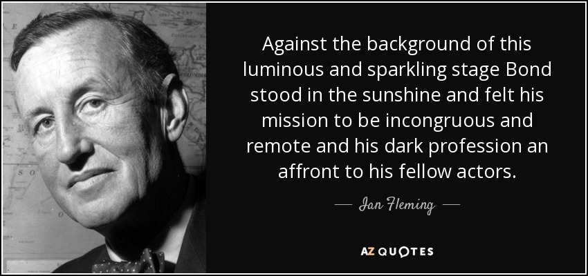 Against the background of this luminous and sparkling stage Bond stood in the sunshine and felt his mission to be incongruous and remote and his dark profession an affront to his fellow actors. - Ian Fleming