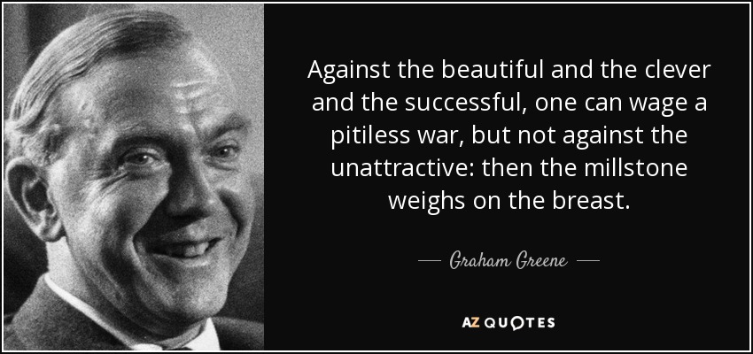 Against the beautiful and the clever and the successful, one can wage a pitiless war, but not against the unattractive: then the millstone weighs on the breast. - Graham Greene