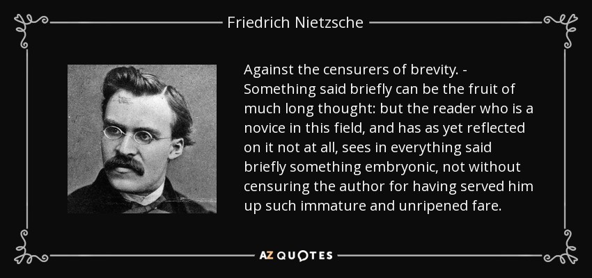 Against the censurers of brevity. - Something said briefly can be the fruit of much long thought: but the reader who is a novice in this field, and has as yet reflected on it not at all, sees in everything said briefly something embryonic, not without censuring the author for having served him up such immature and unripened fare. - Friedrich Nietzsche