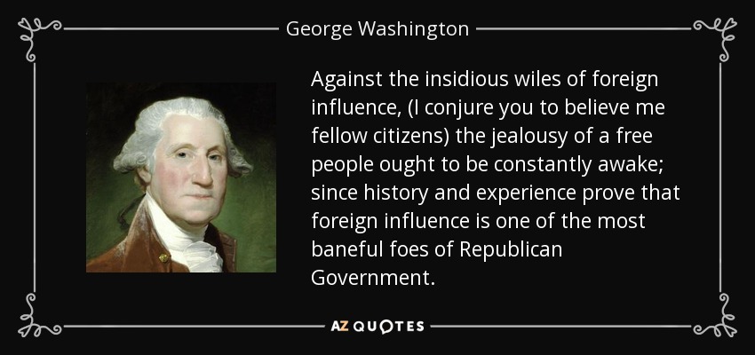 Against the insidious wiles of foreign influence, (I conjure you to believe me fellow citizens) the jealousy of a free people ought to be constantly awake; since history and experience prove that foreign influence is one of the most baneful foes of Republican Government. - George Washington