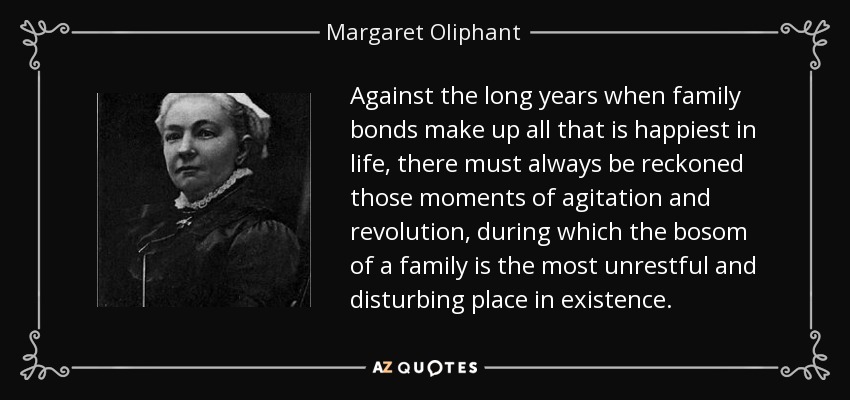 Against the long years when family bonds make up all that is happiest in life, there must always be reckoned those moments of agitation and revolution, during which the bosom of a family is the most unrestful and disturbing place in existence. - Margaret Oliphant