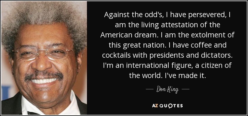 Against the odd's, I have persevered, I am the living attestation of the American dream. I am the extolment of this great nation. I have coffee and cocktails with presidents and dictators. I'm an international figure, a citizen of the world. I've made it. - Don King