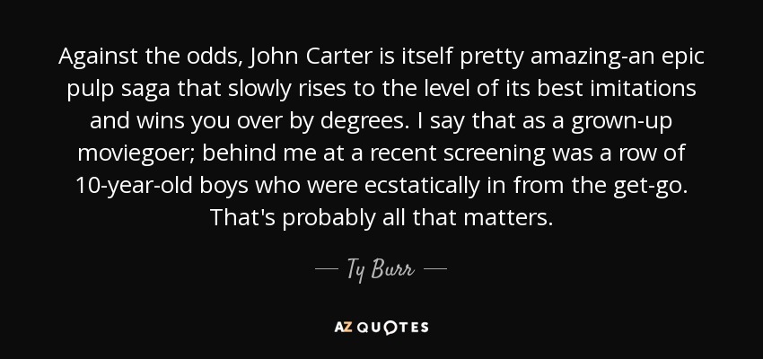 Against the odds, John Carter is itself pretty amazing-an epic pulp saga that slowly rises to the level of its best imitations and wins you over by degrees. I say that as a grown-up moviegoer; behind me at a recent screening was a row of 10-year-old boys who were ecstatically in from the get-go. That's probably all that matters. - Ty Burr