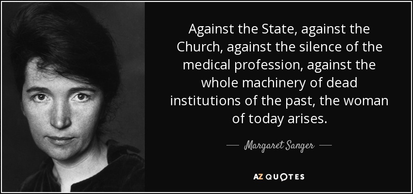 Against the State, against the Church, against the silence of the medical profession, against the whole machinery of dead institutions of the past, the woman of today arises. - Margaret Sanger