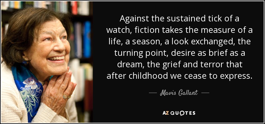 Against the sustained tick of a watch, fiction takes the measure of a life, a season, a look exchanged, the turning point, desire as brief as a dream, the grief and terror that after childhood we cease to express. - Mavis Gallant
