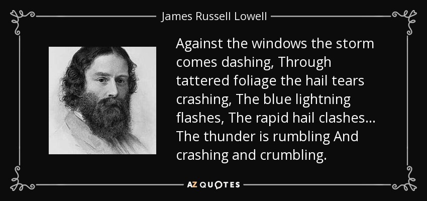 Against the windows the storm comes dashing, Through tattered foliage the hail tears crashing, The blue lightning flashes, The rapid hail clashes... The thunder is rumbling And crashing and crumbling. - James Russell Lowell