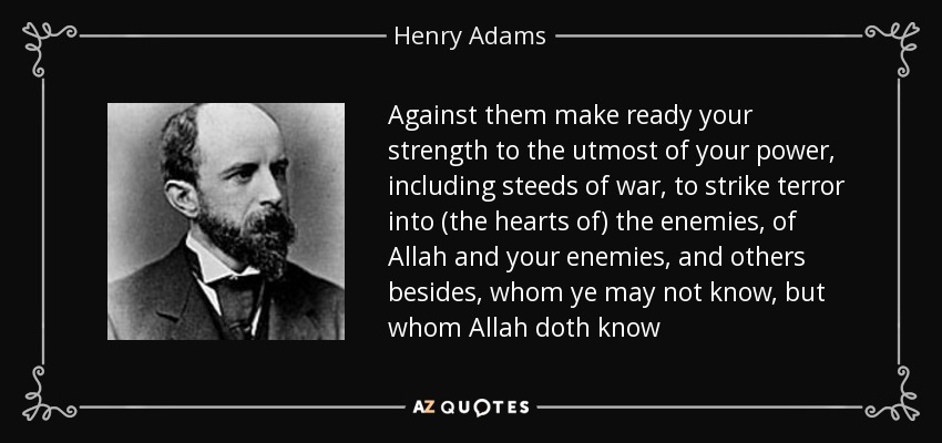 Against them make ready your strength to the utmost of your power, including steeds of war, to strike terror into (the hearts of) the enemies, of Allah and your enemies, and others besides, whom ye may not know, but whom Allah doth know - Henry Adams