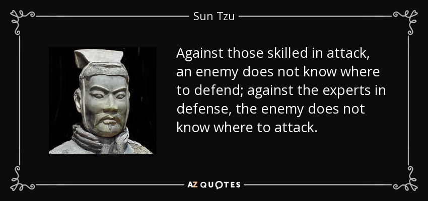 Against those skilled in attack, an enemy does not know where to defend; against the experts in defense, the enemy does not know where to attack. - Sun Tzu