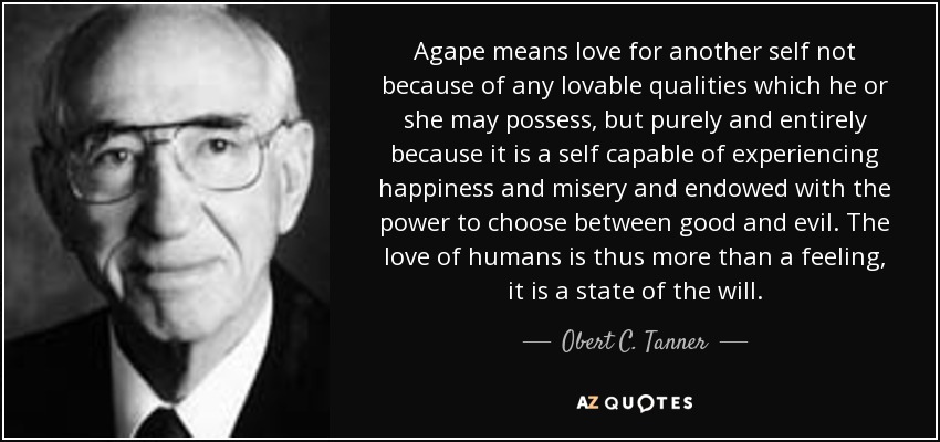 Agape means love for another self not because of any lovable qualities which he or she may possess, but purely and entirely because it is a self capable of experiencing happiness and misery and endowed with the power to choose between good and evil. The love of humans is thus more than a feeling, it is a state of the will. - Obert C. Tanner