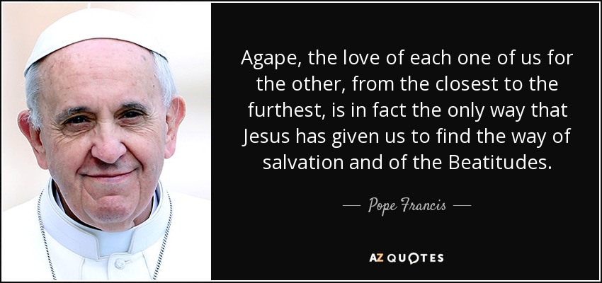 Agape, the love of each one of us for the other, from the closest to the furthest, is in fact the only way that Jesus has given us to find the way of salvation and of the Beatitudes. - Pope Francis